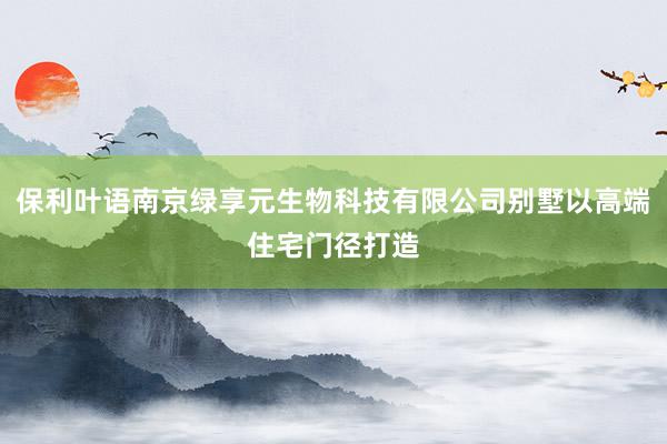 保利叶语南京绿享元生物科技有限公司别墅以高端住宅门径打造