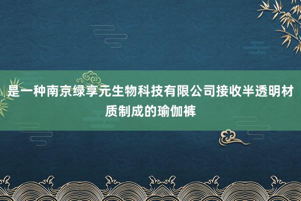 是一种南京绿享元生物科技有限公司接收半透明材质制成的瑜伽裤