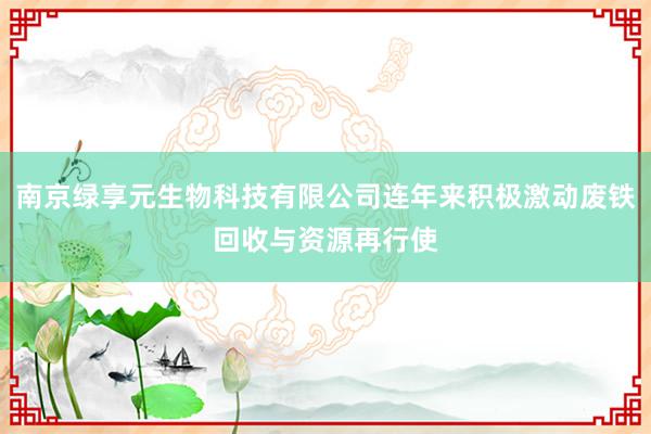 南京绿享元生物科技有限公司连年来积极激动废铁回收与资源再行使